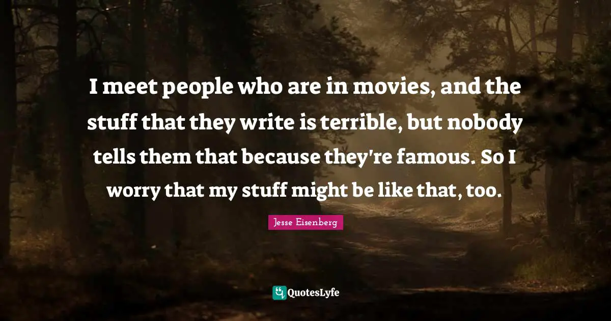 I meet people who are in movies, and the stuff that they write is terrible, but nobody tells them that because they're famous. So I worry that my stuff might be like that, too.
