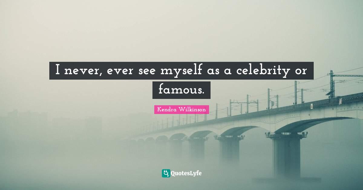 I never, ever see myself as a celebrity or famous.