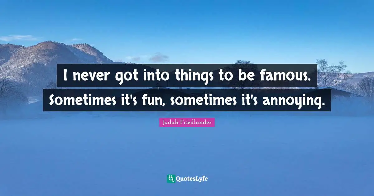 I never got into things to be famous. Sometimes it's fun, sometimes it's annoying.