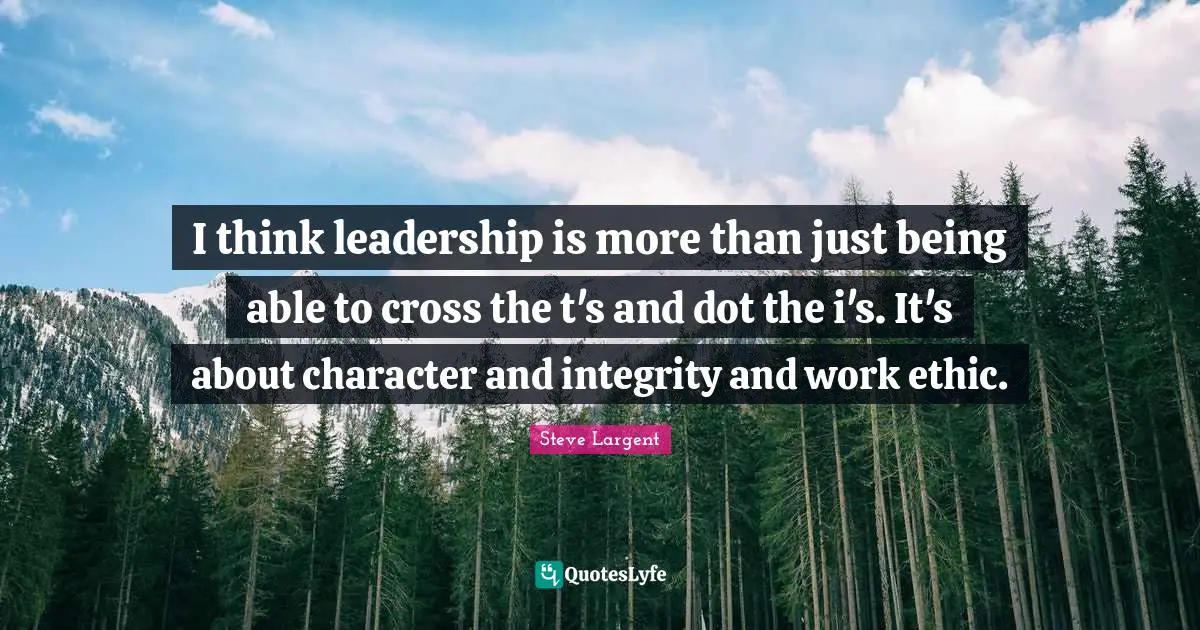 I think leadership is more than just being able to cross the t's and dot the i's. It's about character and integrity and work ethic.