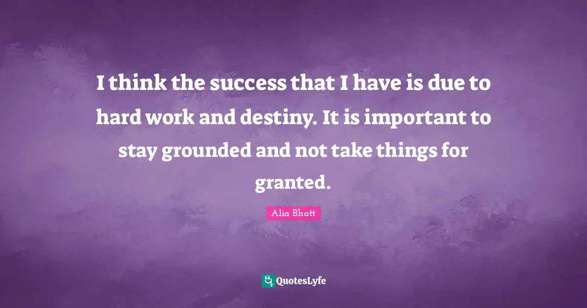 I think the success that I have is due to hard work and destiny. It is important to stay grounded and not take things for granted.