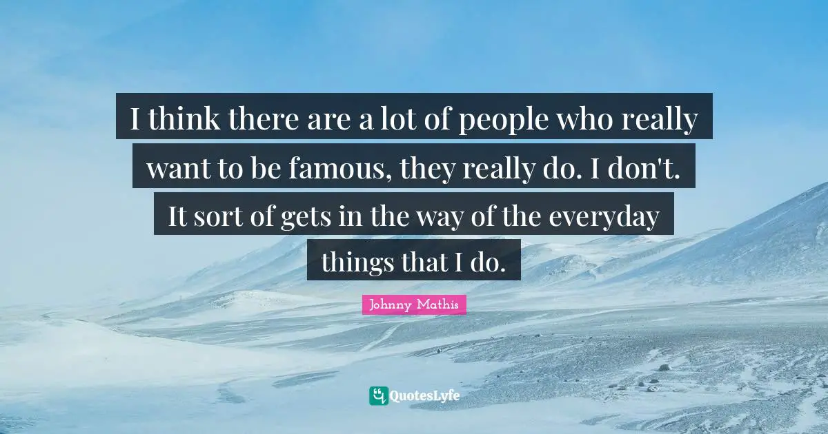 I think there are a lot of people who really want to be famous, they really do. I don't. It sort of gets in the way of the everyday things that I do.