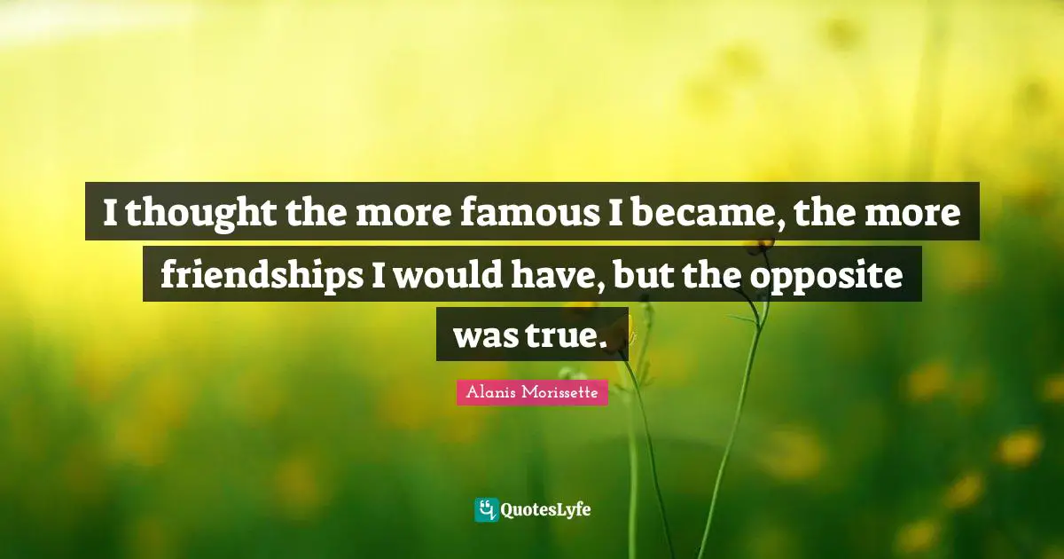 I thought the more famous I became, the more friendships I would have, but the opposite was true.