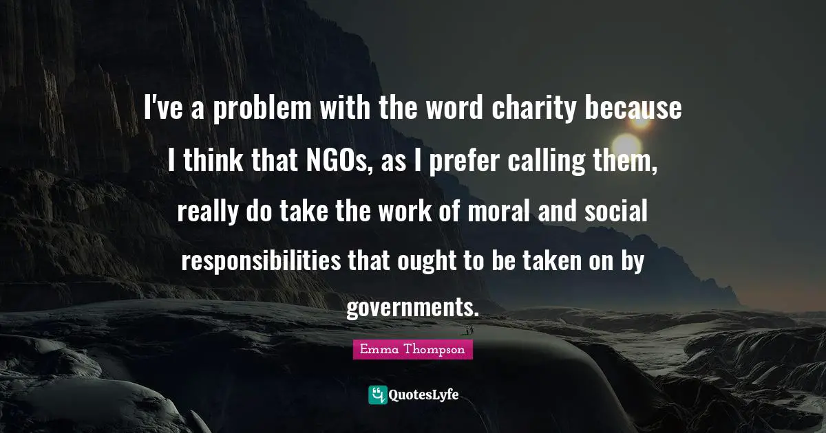 Emma Thompson Quotes: "I've a problem with the word charity because I think that NGOs, as I prefer calling them, really do take the work of moral and social responsibilities that ought to be taken on by governments."