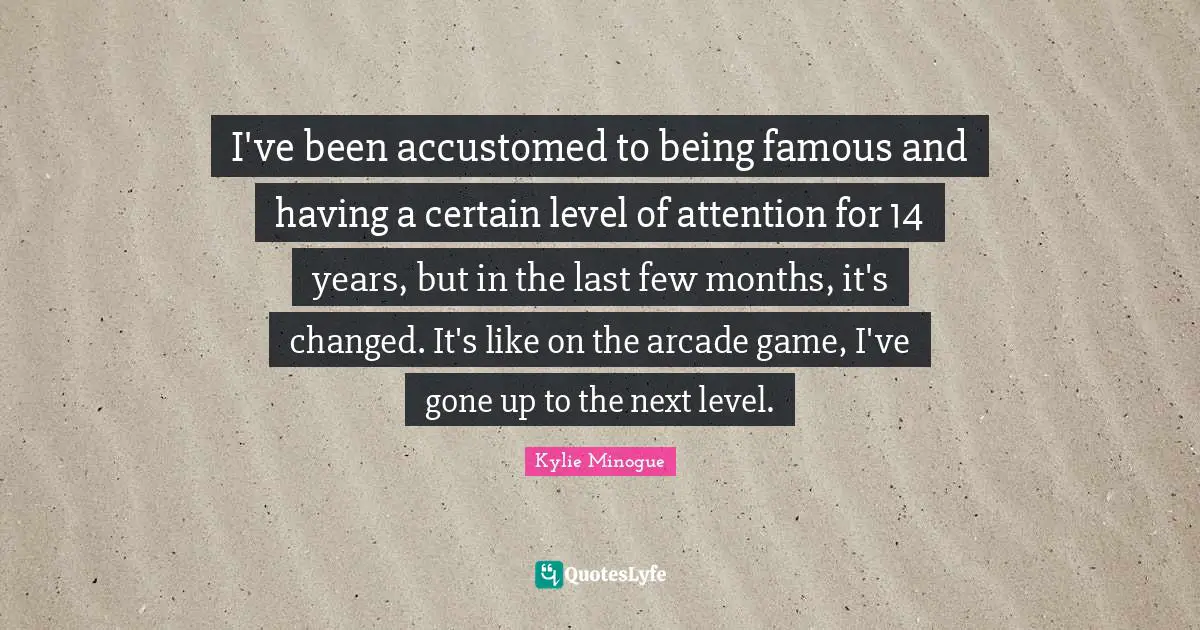 I've been accustomed to being famous and having a certain level of attention for 14 years, but in the last few months, it's changed. It's like on the arcade game, I've gone up to the next level.
