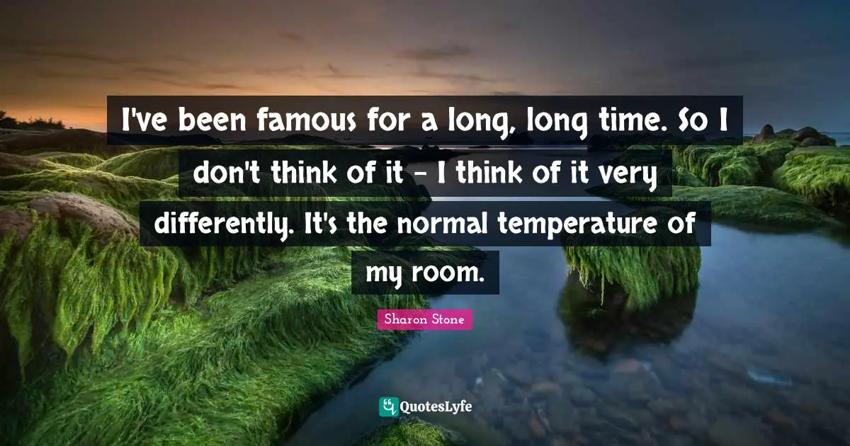 I've been famous for a long, long time. So I don't think of it - I think of it very differently. It's the normal temperature of my room.