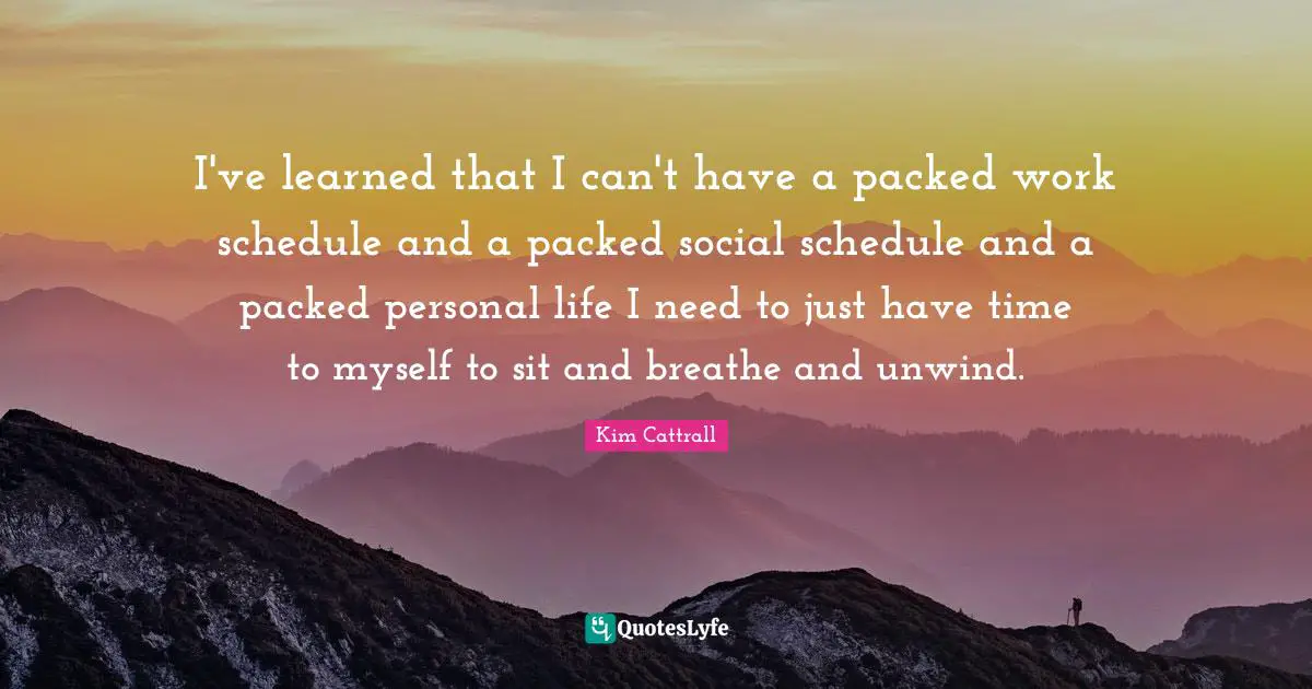 I've learned that I can't have a packed work schedule and a packed social schedule and a packed personal life I need to just have time to myself to sit and breathe and unwind.