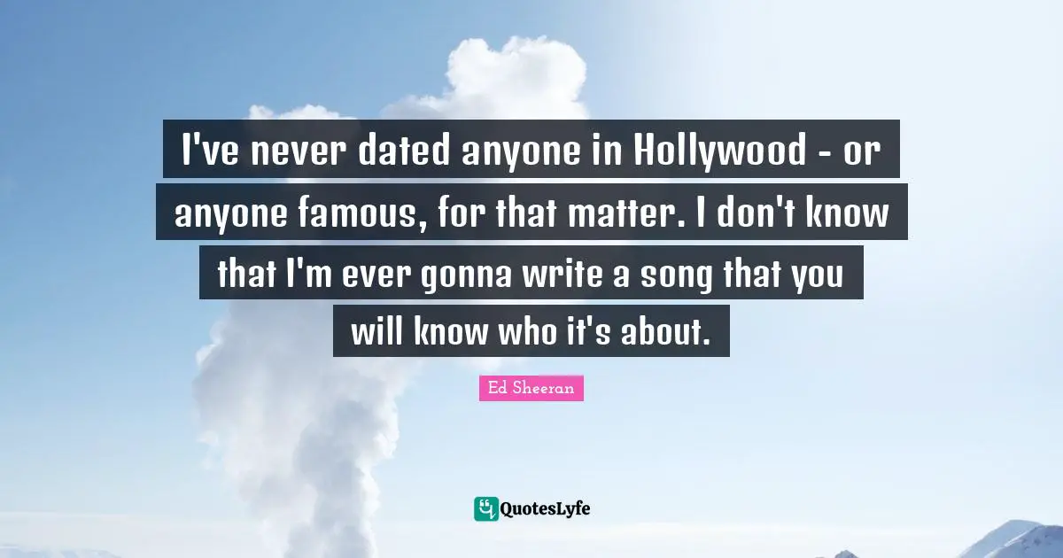 I've never dated anyone in Hollywood - or anyone famous, for that matter. I don't know that I'm ever gonna write a song that you will know who it's about.