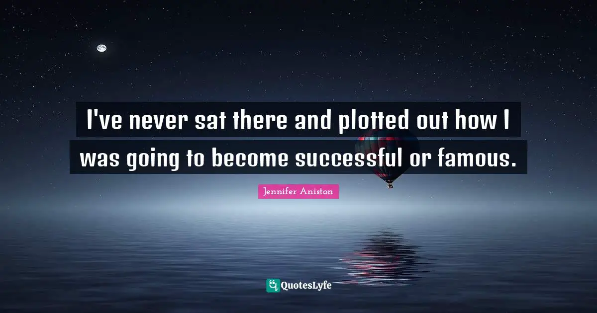 I've never sat there and plotted out how I was going to become successful or famous.