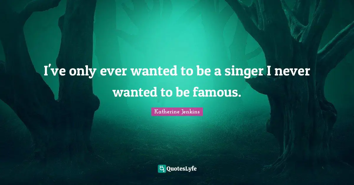 I've only ever wanted to be a singer I never wanted to be famous.