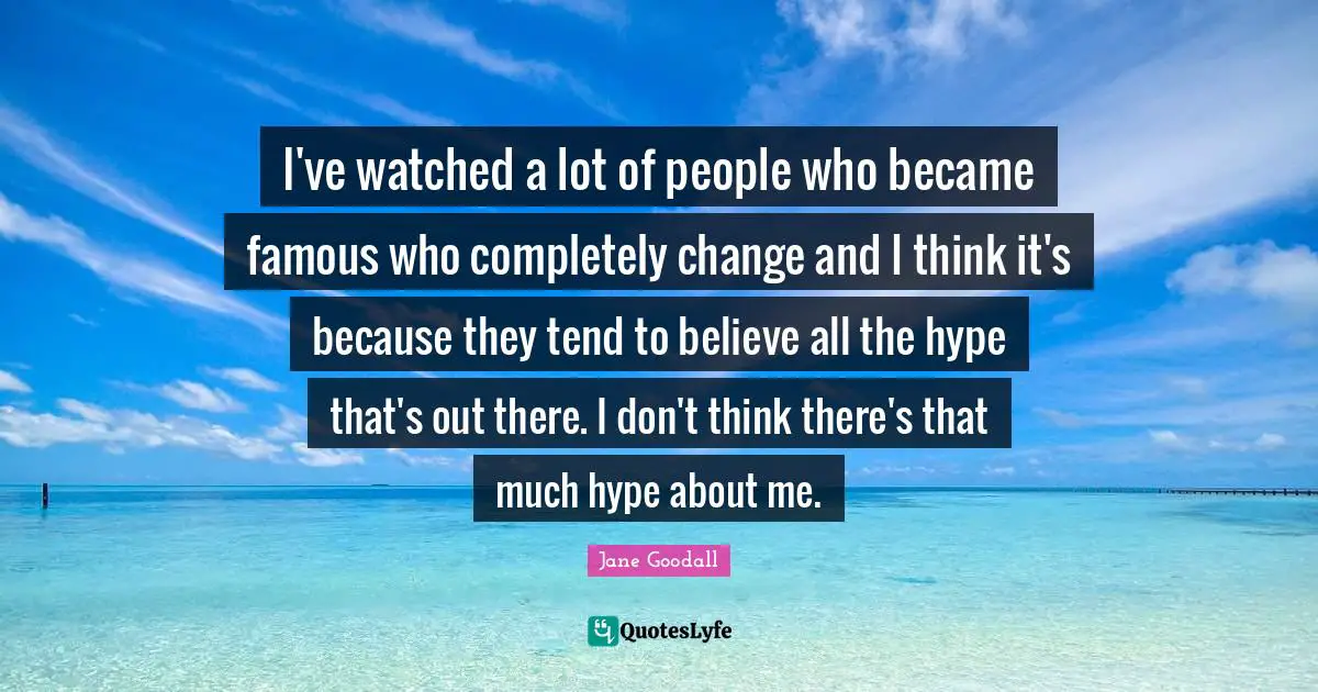 I've watched a lot of people who became famous who completely change and I think it's because they tend to believe all the hype that's out there. I don't think there's that much hype about me.