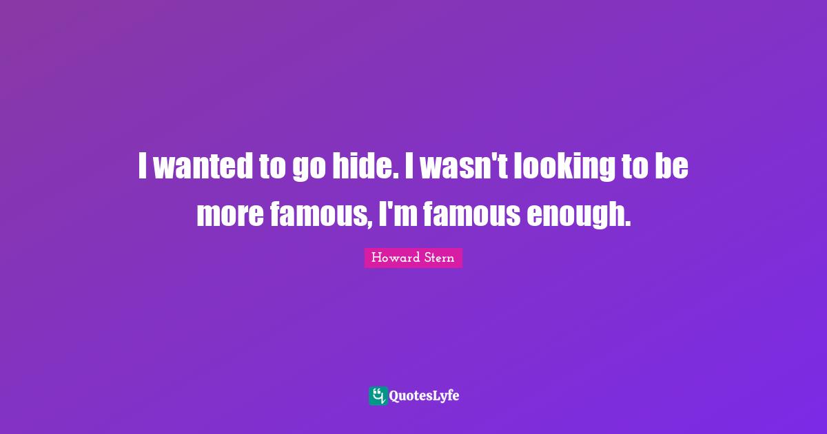 I wanted to go hide. I wasn't looking to be more famous, I'm famous enough.