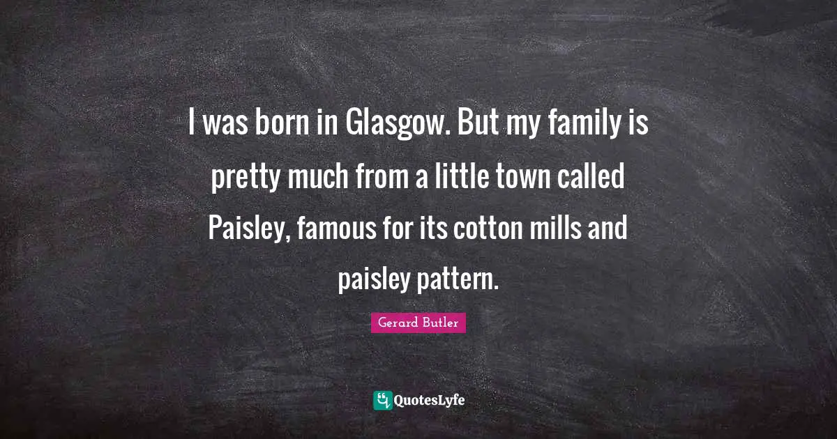 Gerard Butler Quotes: "I was born in Glasgow. But my family is pretty much from a little town called Paisley, famous for its cotton mills and paisley pattern."