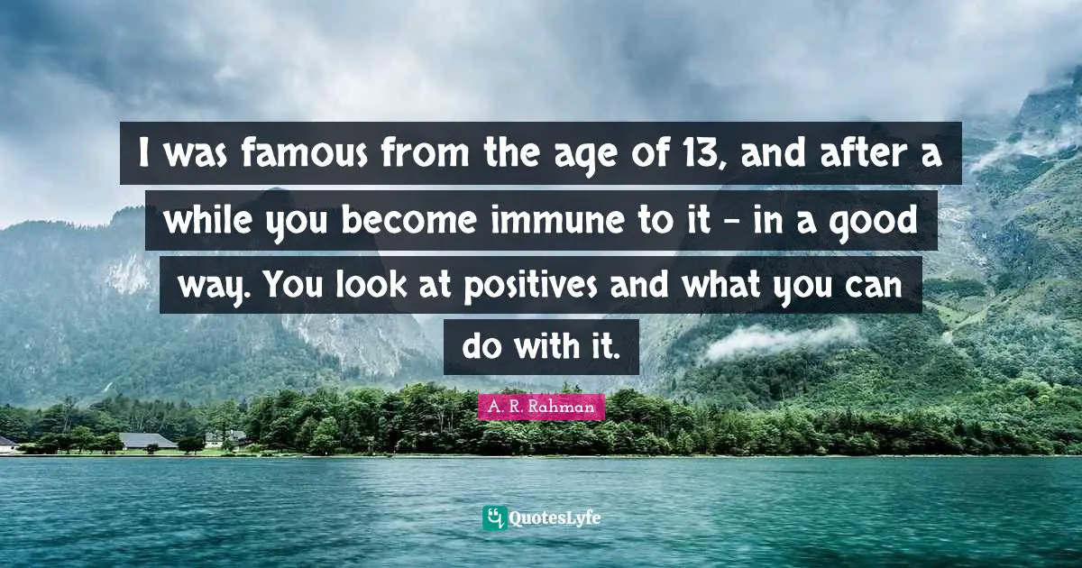 I was famous from the age of 13, and after a while you become immune to it - in a good way. You look at positives and what you can do with it.