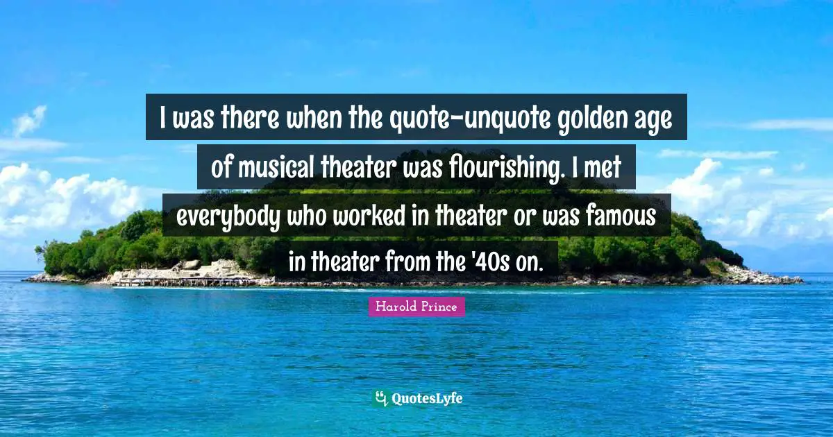 I was there when the quote-unquote golden age of musical theater was flourishing. I met everybody who worked in theater or was famous in theater from the '40s on.