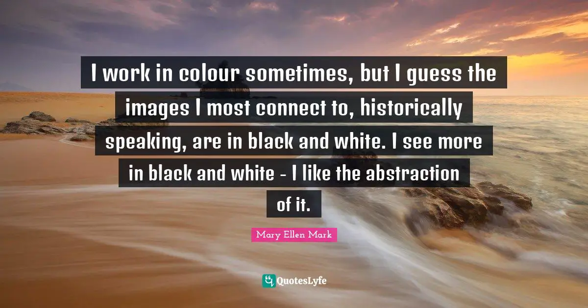 I work in colour sometimes, but I guess the images I most connect to, historically speaking, are in black and white. I see more in black and white - I like the abstraction of it.