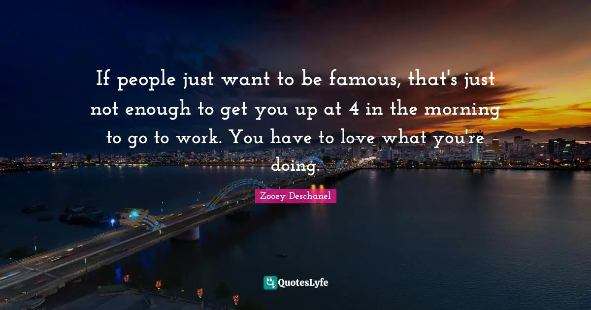 If people just want to be famous, that's just not enough to get you up at 4 in the morning to go to work. You have to love what you're doing.