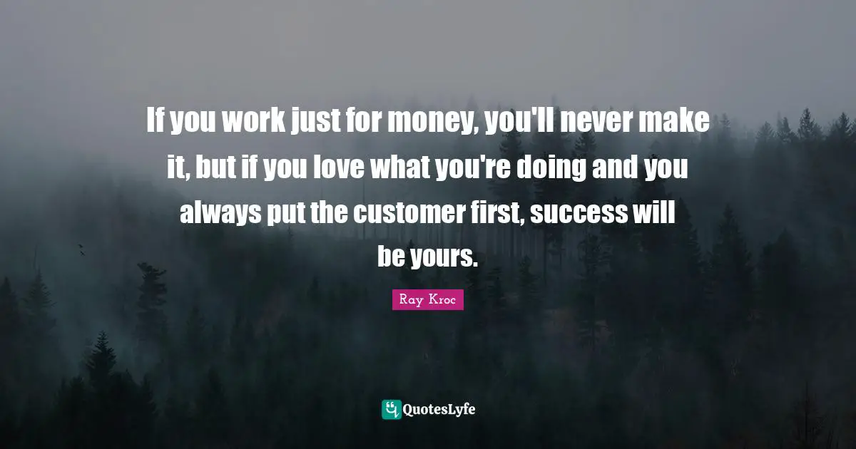 If you work just for money, you'll never make it, but if you love what you're doing and you always put the customer first, success will be yours.
