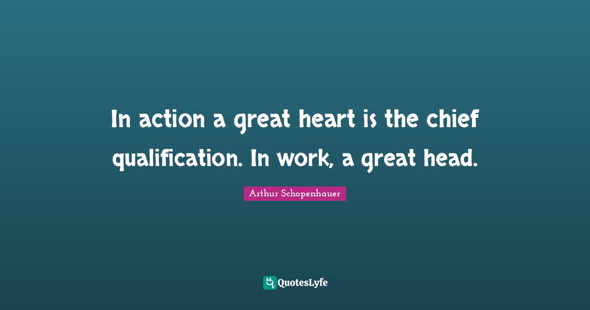 In action a great heart is the chief qualification. In work, a great head.