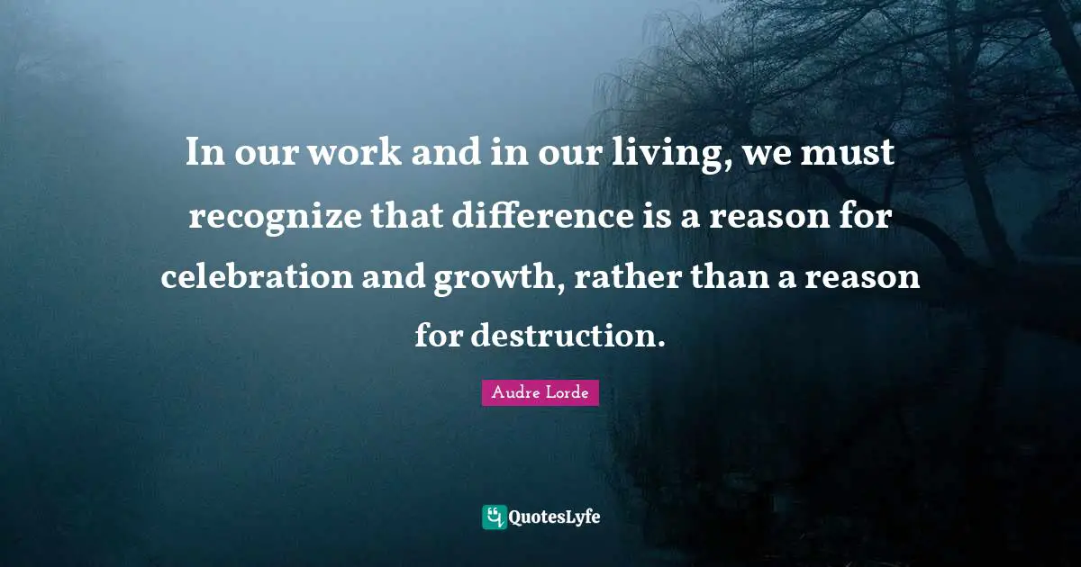 In our work and in our living, we must recognize that difference is a reason for celebration and growth, rather than a reason for destruction.