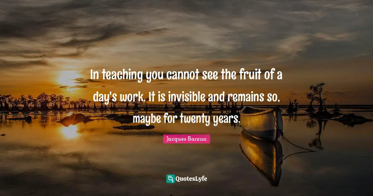 Jacques Barzun Quotes: "In teaching you cannot see the fruit of a day's work. It is invisible and remains so, maybe for twenty years."