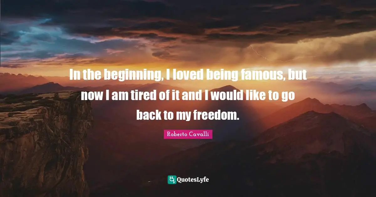 In the beginning, I loved being famous, but now I am tired of it and I would like to go back to my freedom.