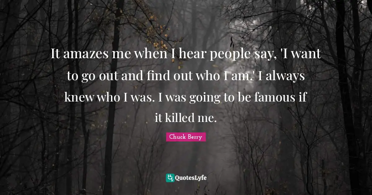 It amazes me when I hear people say, 'I want to go out and find out who I am.' I always knew who I was. I was going to be famous if it killed me.