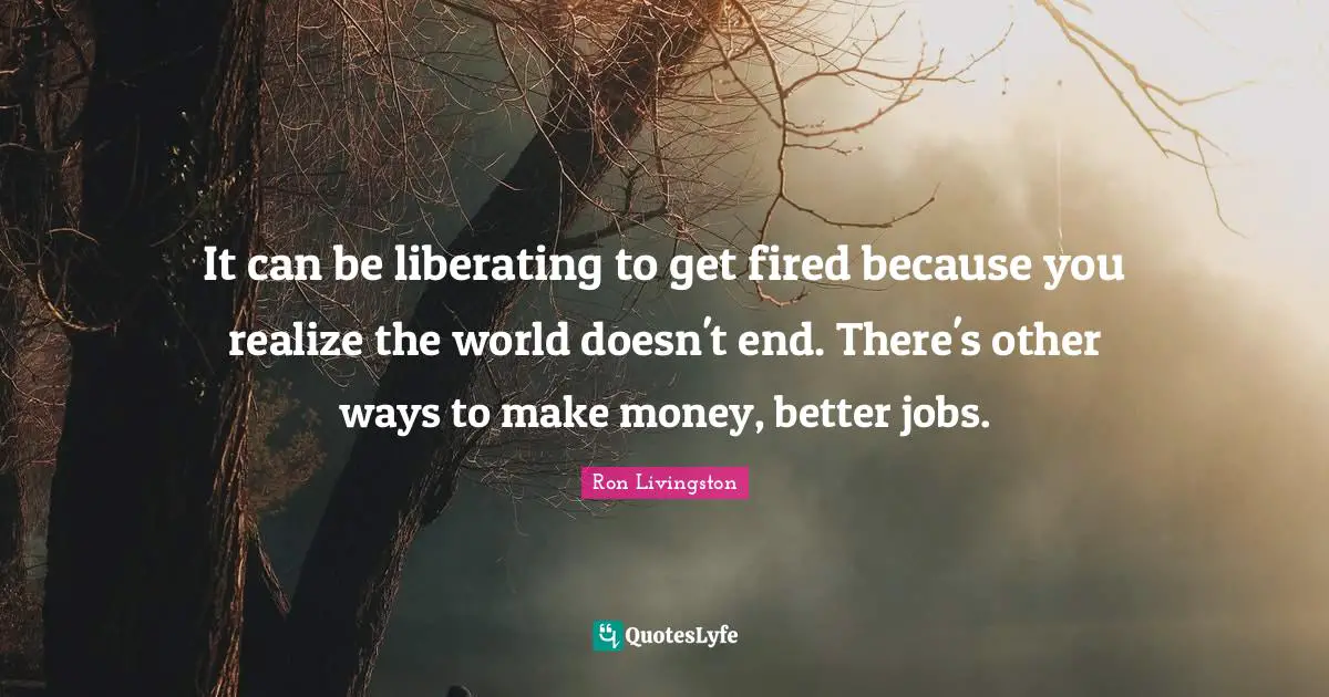 It can be liberating to get fired because you realize the world doesn't end. There's other ways to make money, better jobs.