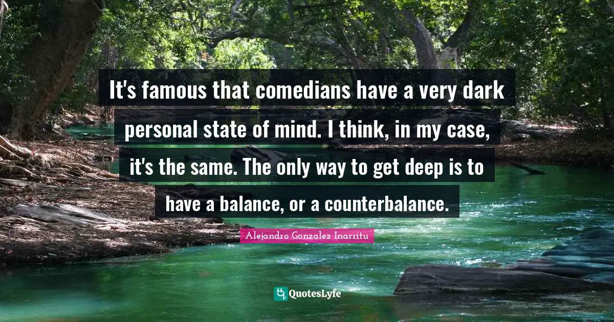 It's famous that comedians have a very dark personal state of mind. I think, in my case, it's the same. The only way to get deep is to have a balance, or a counterbalance.