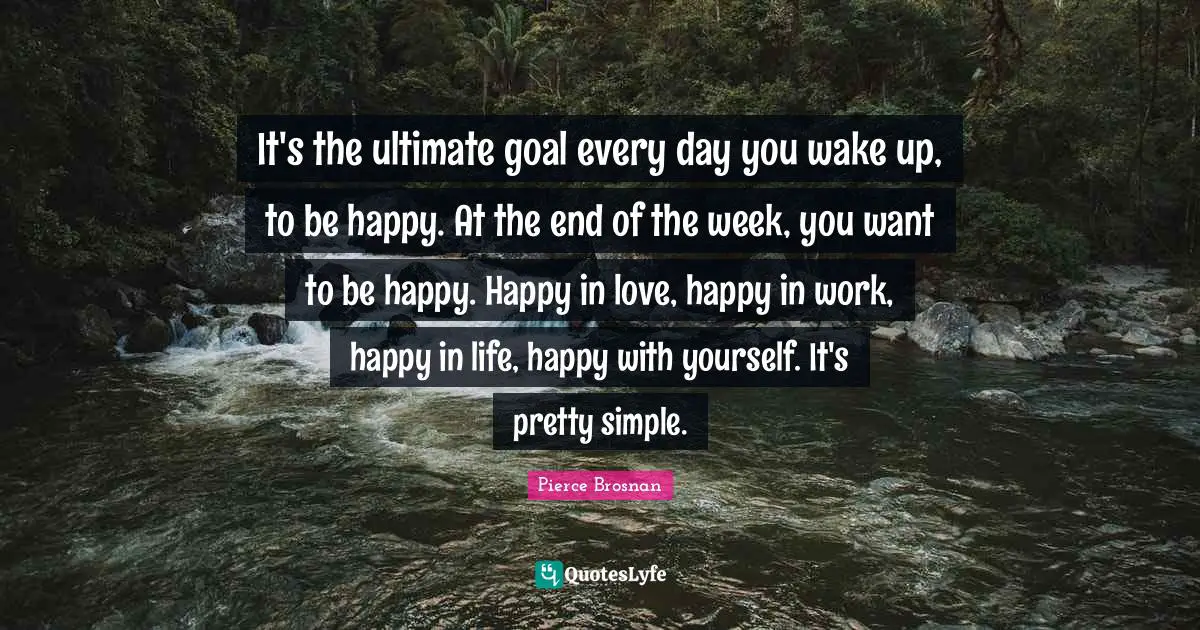 Pierce Brosnan Quotes: "It's the ultimate goal every day you wake up, to be happy. At the end of the week, you want to be happy. Happy in love, happy in work, happy in life, happy with yourself. It's pretty simple."