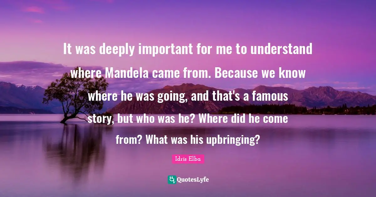 It was deeply important for me to understand where Mandela came from. Because we know where he was going, and that's a famous story, but who was he? Where did he come from? What was his upbringing?