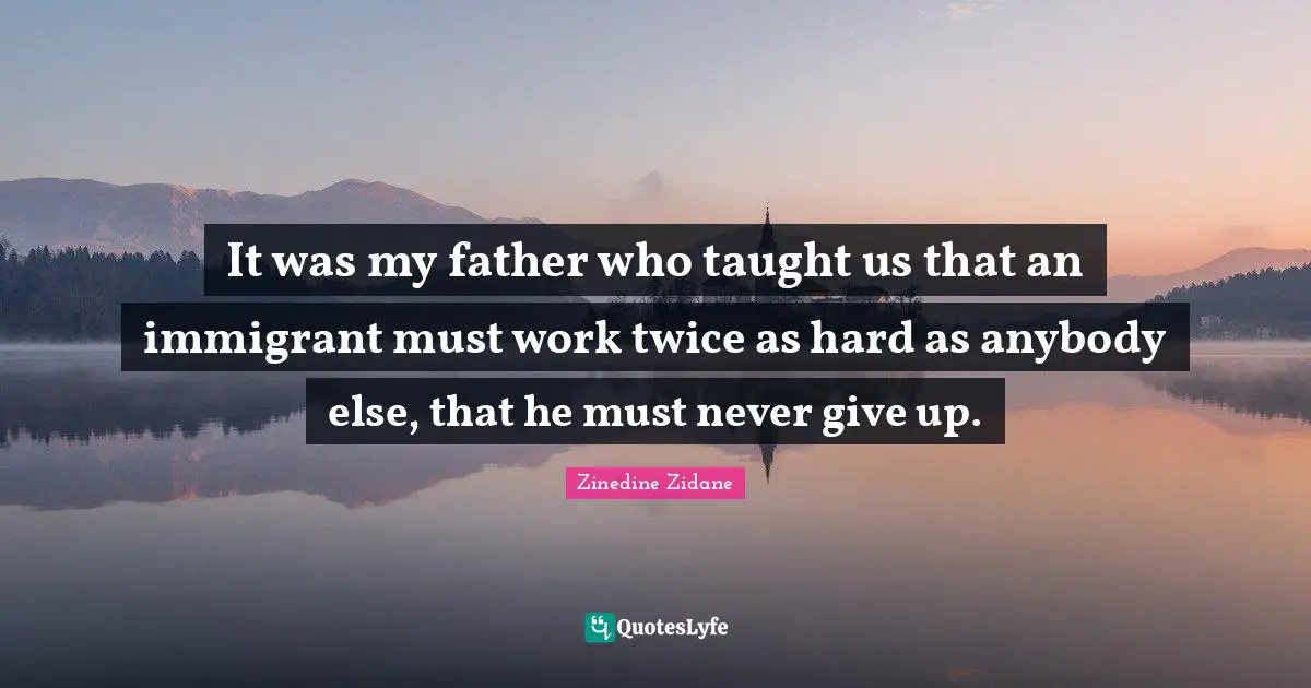 It was my father who taught us that an immigrant must work twice as hard as anybody else, that he must never give up.