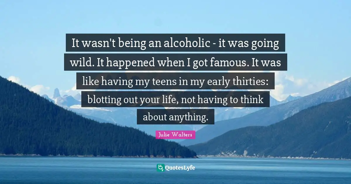Julie Walters Quotes: "It wasn't being an alcoholic - it was going wild. It happened when I got famous. It was like having my teens in my early thirties: blotting out your life, not having to think about anything."