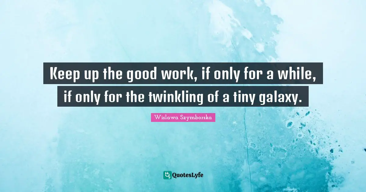 Keep up the good work, if only for a while, if only for the twinkling of a tiny galaxy.