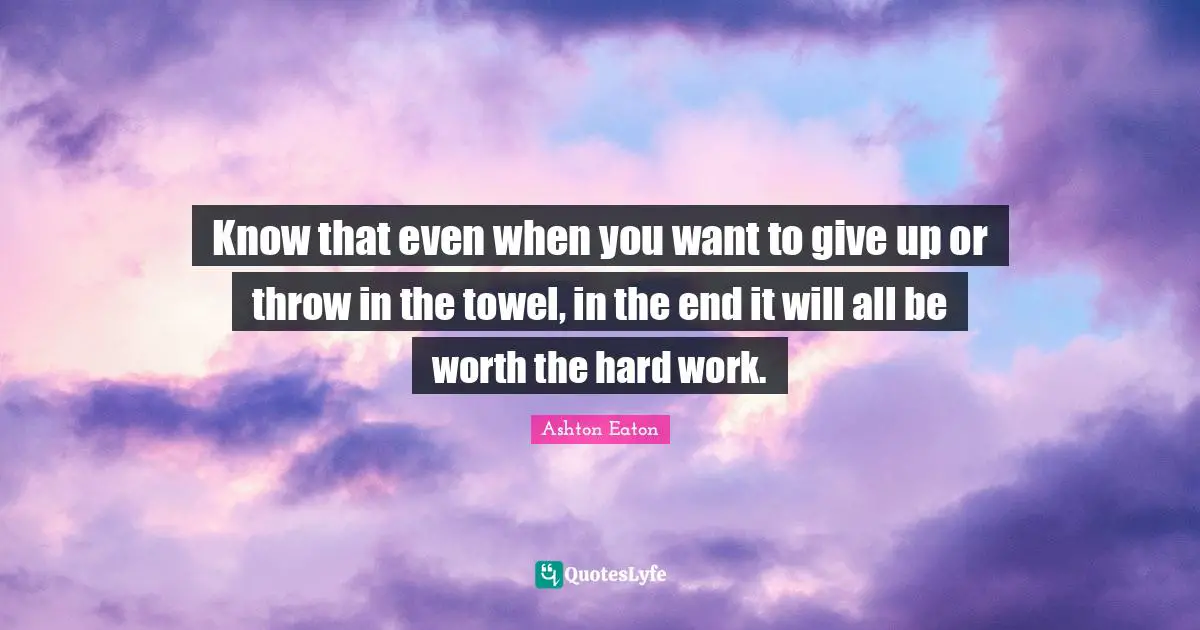 Know that even when you want to give up or throw in the towel, in the end it will all be worth the hard work.