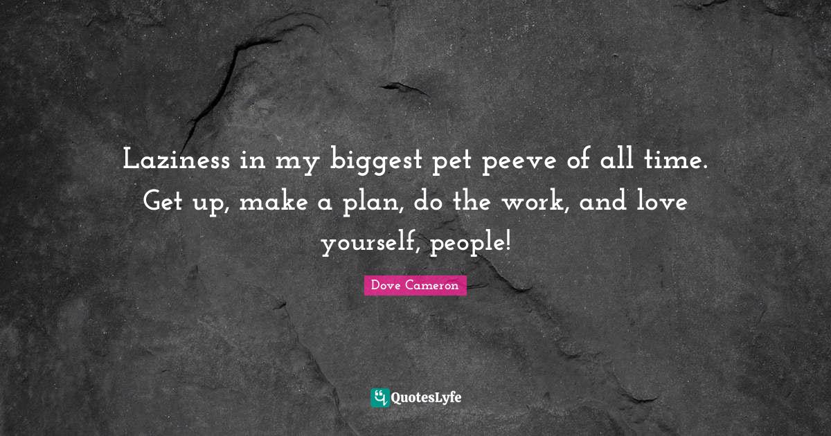 Laziness in my biggest pet peeve of all time. Get up, make a plan, do