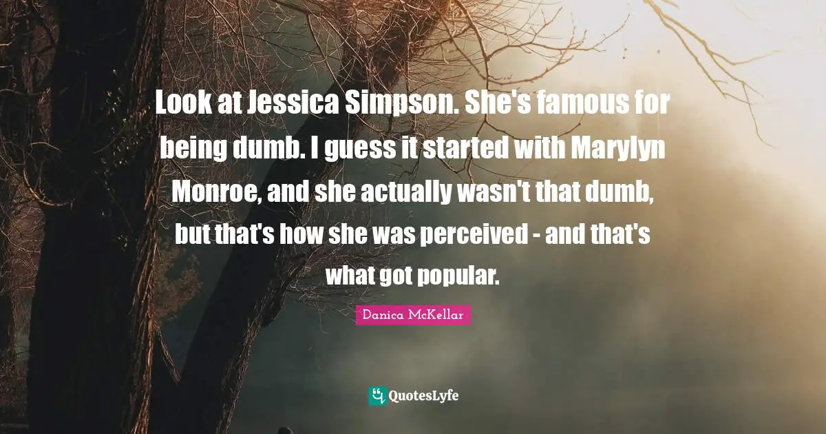 Look at Jessica Simpson. She's famous for being dumb. I guess it started with Marylyn Monroe, and she actually wasn't that dumb, but that's how she was perceived - and that's what got popular.