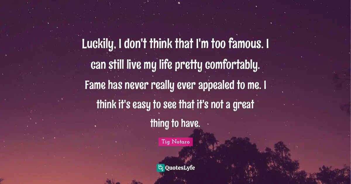 Luckily, I don't think that I'm too famous. I can still live my life pretty comfortably. Fame has never really ever appealed to me. I think it's easy to see that it's not a great thing to have.
