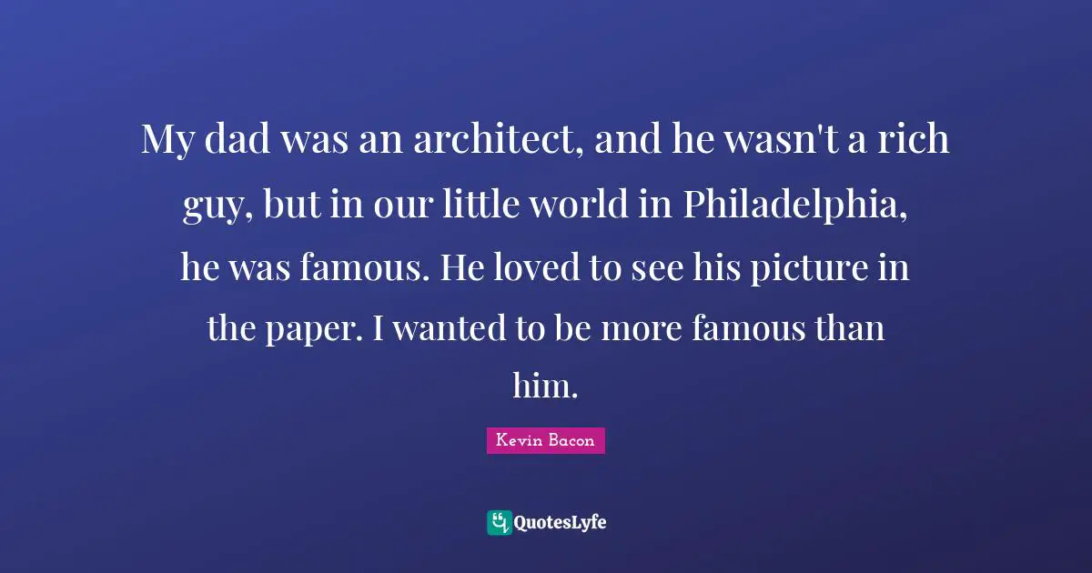 My dad was an architect, and he wasn't a rich guy, but in our little world in Philadelphia, he was famous. He loved to see his picture in the paper. I wanted to be more famous than him.