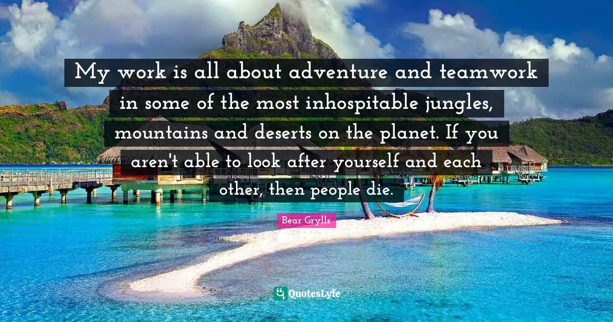 My work is all about adventure and teamwork in some of the most inhospitable jungles, mountains and deserts on the planet. If you aren't able to look after yourself and each other, then people die.