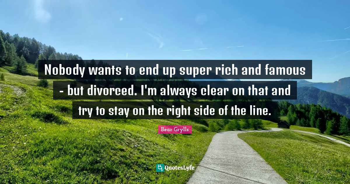 Nobody wants to end up super rich and famous - but divorced. I'm always clear on that and try to stay on the right side of the line.