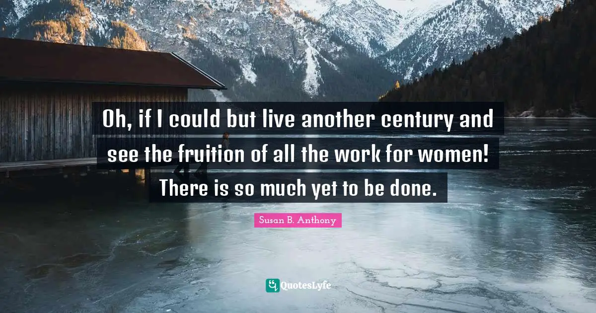 Oh, if I could but live another century and see the fruition of all the work for women! There is so much yet to be done.