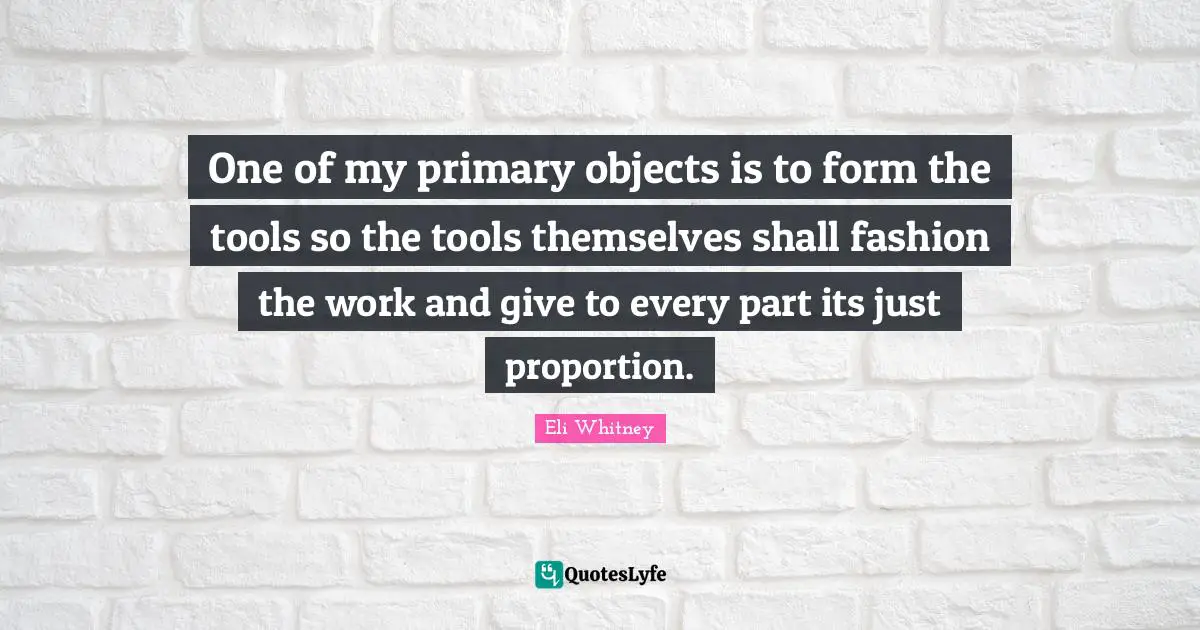 One of my primary objects is to form the tools so the tools themselves shall fashion the work and give to every part its just proportion.