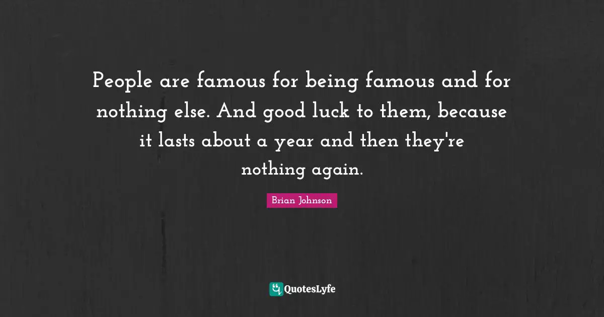 People are famous for being famous and for nothing else. And good luck to them, because it lasts about a year and then they're nothing again.