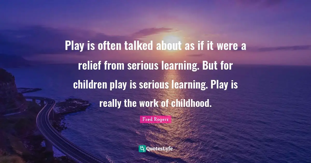 Play is often talked about as if it were a relief from serious learning. But for children play is serious learning. Play is really the work of childhood.