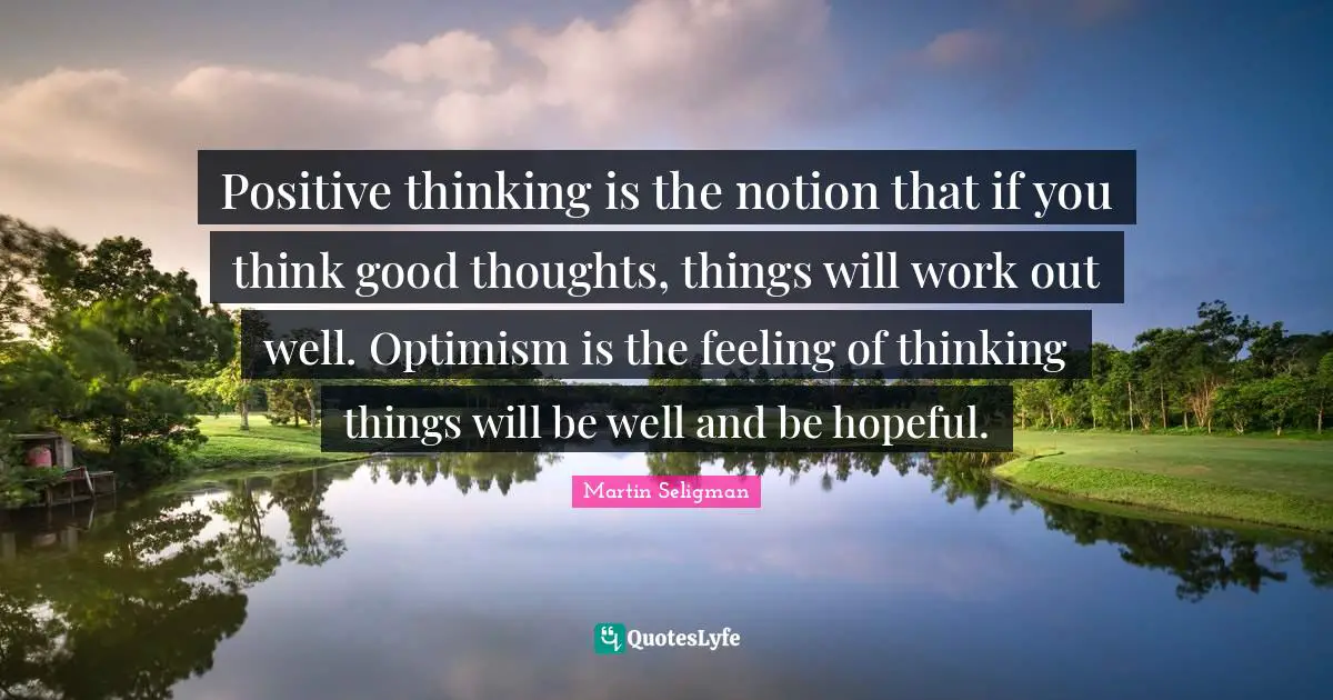 Thinking Positive Quotes: "Positive thinking is the notion that if you think good thoughts, things will work out well. Optimism is the feeling of thinking things will be well and be hopeful."