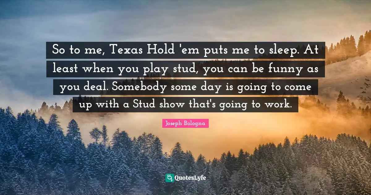So to me, Texas Hold 'em puts me to sleep. At least when you play stud, you can be funny as you deal. Somebody some day is going to come up with a Stud show that's going to work.