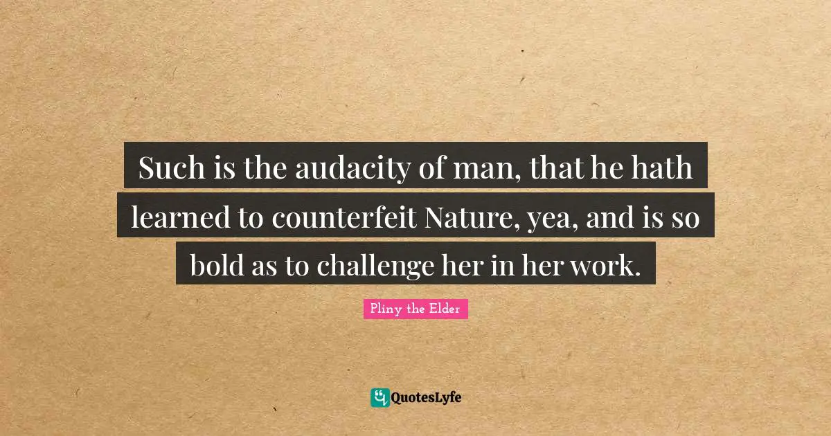 Such is the audacity of man, that he hath learned to counterfeit Nature, yea, and is so bold as to challenge her in her work.