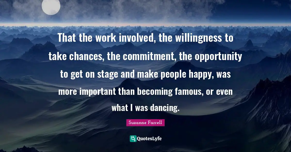Suzanne Farrell Quotes: "That the work involved, the willingness to take chances, the commitment, the opportunity to get on stage and make people happy, was more important than becoming famous, or even what I was dancing."