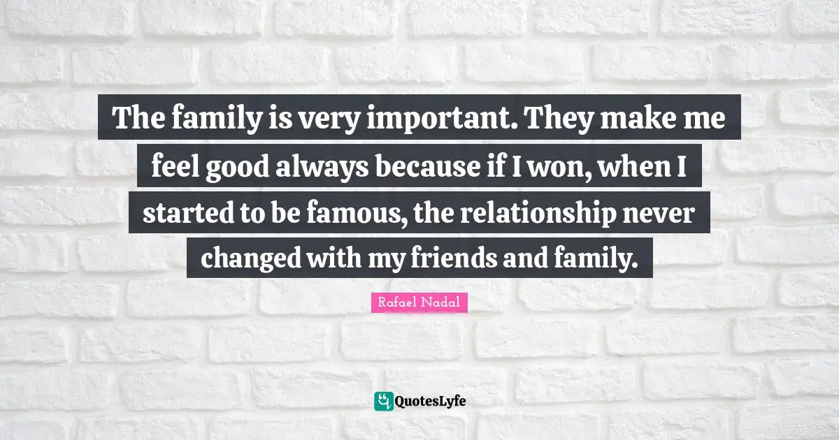 The family is very important. They make me feel good always because if I won, when I started to be famous, the relationship never changed with my friends and family.